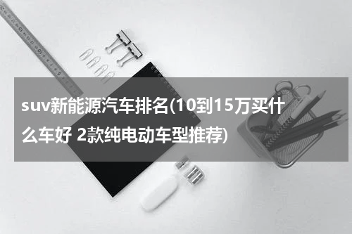 suv新能源汽车排名(10到15万买什么车好 2款纯电动车型推荐)