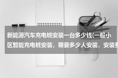新能源汽车充电桩安装一台多少钱(一般小区智能充电桩安装，需要多少人安装，安装费大概是多少？)