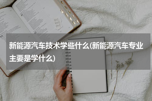 新能源汽车技术学些什么(新能源汽车专业主要是学什么)