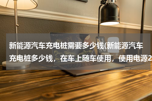 新能源汽车充电桩需要多少钱(新能源汽车充电桩多少钱，在车上随车使用，使用电源220伏慢充)