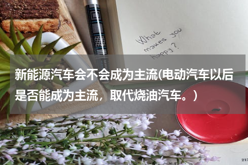 新能源汽车会不会成为主流(电动汽车以后是否能成为主流，取代烧油汽车。)