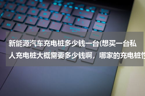 新能源汽车充电桩多少钱一台(想买一台私人充电桩大概需要多少钱啊，哪家的充电桩性能比较好？)