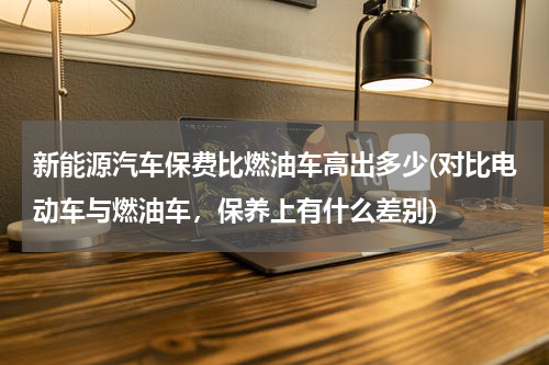 新能源汽车保费比燃油车高出多少(对比电动车与燃油车，保养上有什么差别)