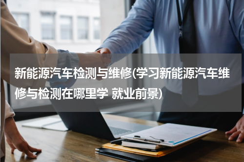新能源汽车检测与维修(学习新能源汽车维修与检测在哪里学 就业前景)