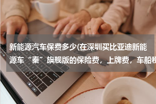 新能源汽车保费多少(在深圳买比亚迪新能源车“秦”旗舰版的保险费，上牌费，车船税一次性需要缴纳多少钱？)