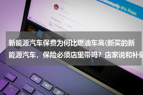 新能源汽车保费为何比燃油车高(新买的新能源汽车，保险必须店里带吗？店家说和补贴政策有关，是真的吗？)