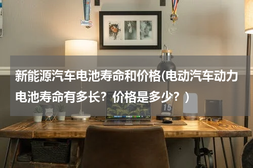 新能源汽车电池寿命和价格(电动汽车动力电池寿命有多长？价格是多少？)