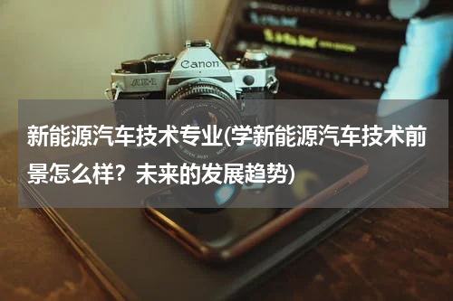 新能源汽车技术专业(学新能源汽车技术前景怎么样？未来的发展趋势)
