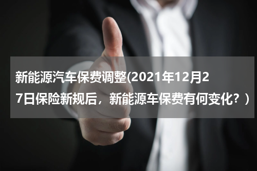 新能源汽车保费调整(2021年12月27日保险新规后，新能源车保费有何变化？)