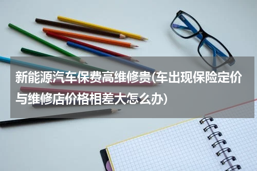 新能源汽车保费高维修贵(车出现保险定价与维修店价格相差大怎么办)