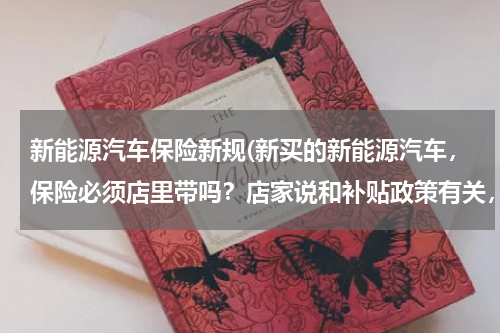 新能源汽车保险新规(新买的新能源汽车，保险必须店里带吗？店家说和补贴政策有关，是真的吗？)