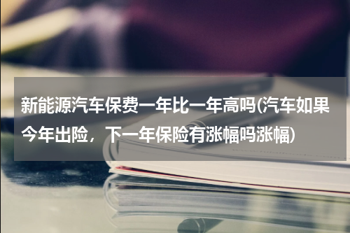 新能源汽车保费一年比一年高吗(汽车如果今年出险，下一年保险有涨幅吗涨幅)