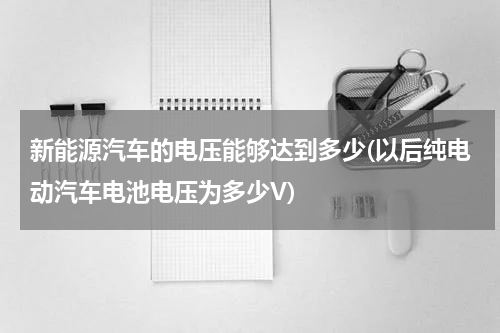 新能源汽车的电压能够达到多少(以后纯电动汽车电池电压为多少V)