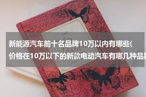 新能源汽车前十名品牌10万以内有哪些(价格在10万以下的新款电动汽车有哪几种品牌及型号？)