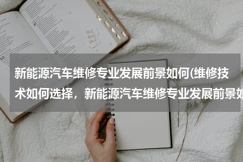 新能源汽车维修专业发展前景如何(维修技术如何选择，新能源汽车维修专业发展前景如何？)