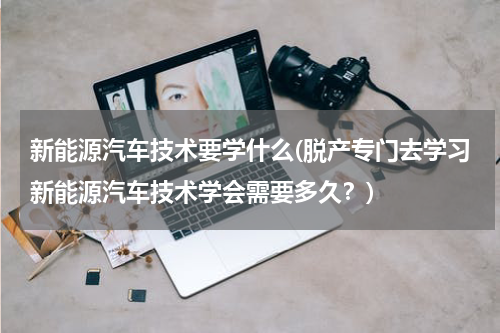 新能源汽车技术要学什么(脱产专门去学习新能源汽车技术学会需要多久？)