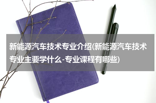 新能源汽车技术专业介绍(新能源汽车技术专业主要学什么-专业课程有哪些)