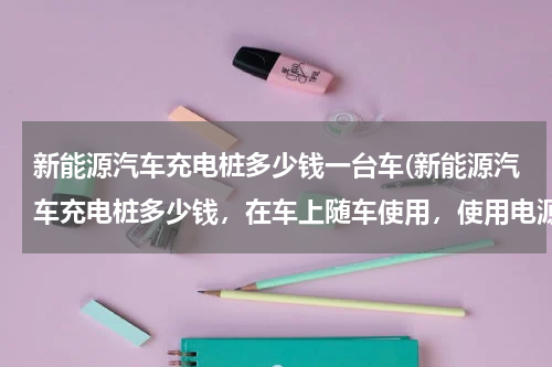 新能源汽车充电桩多少钱一台车(新能源汽车充电桩多少钱，在车上随车使用，使用电源220伏慢充)