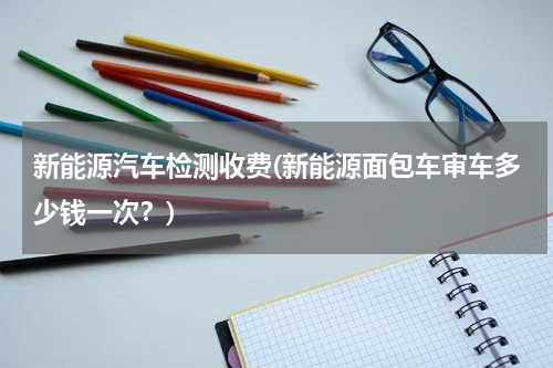 新能源汽车检测收费(新能源面包车审车多少钱一次？)