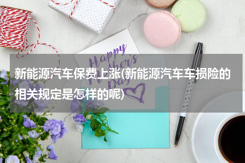 新能源汽车保费上涨(新能源汽车车损险的相关规定是怎样的呢)