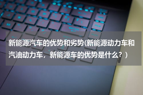 新能源汽车的优势和劣势(新能源动力车和汽油动力车，新能源车的优势是什么？)