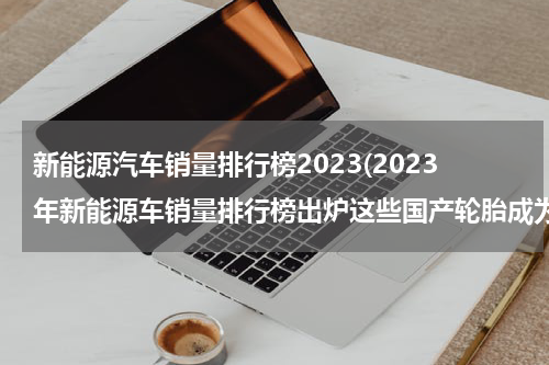 新能源汽车销量排行榜2023(2023年新能源车销量排行榜出炉这些国产轮胎成为最大赢家)