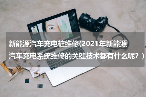 新能源汽车充电桩维修(2021年新能源汽车充电系统维修的关键技术都有什么呢？)