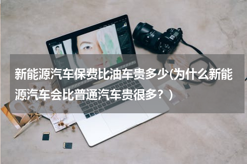 新能源汽车保费比油车贵多少(为什么新能源汽车会比普通汽车贵很多？)