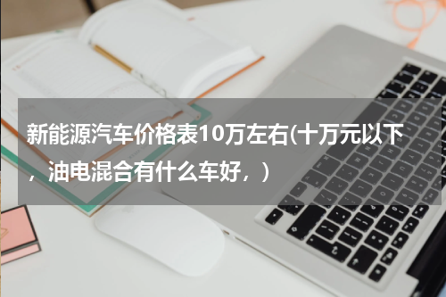 新能源汽车价格表10万左右(十万元以下，油电混合有什么车好，)