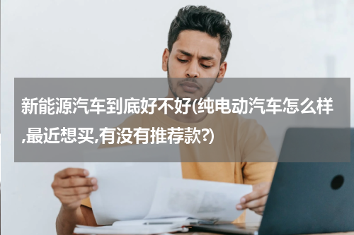 新能源汽车到底好不好(纯电动汽车怎么样,最近想买,有没有推荐款?)
