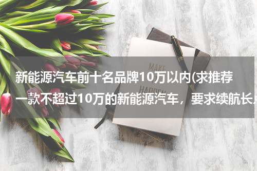 新能源汽车前十名品牌10万以内(求推荐一款不超过10万的新能源汽车，要求续航长点)