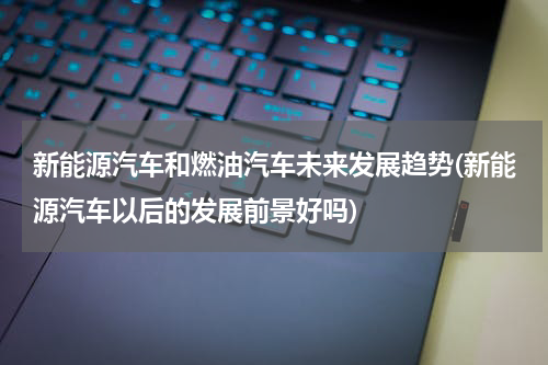 新能源汽车和燃油汽车未来发展趋势(新能源汽车以后的发展前景好吗)