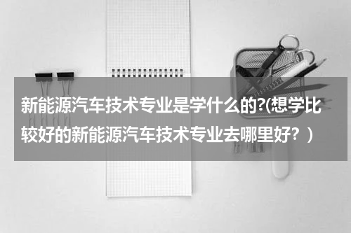 新能源汽车技术专业是学什么的?(想学比较好的新能源汽车技术专业去哪里好？)