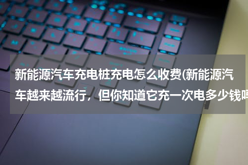 新能源汽车充电桩充电怎么收费(新能源汽车越来越流行，但你知道它充一次电多少钱吗)