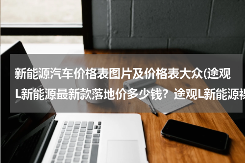 新能源汽车价格表图片及价格表大众(途观L新能源最新款落地价多少钱？途观L新能源裸车价)