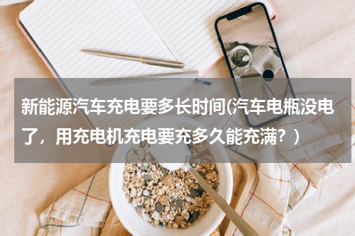 新能源汽车充电要多长时间(汽车电瓶没电了，用充电机充电要充多久能充满？)