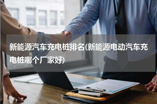 新能源汽车充电桩排名(新能源电动汽车充电桩哪个厂家好)