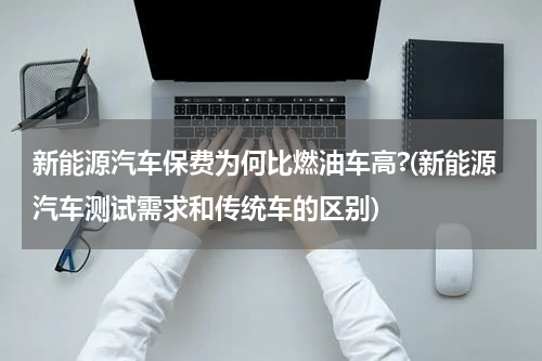 新能源汽车保费为何比燃油车高?(新能源汽车测试需求和传统车的区别)