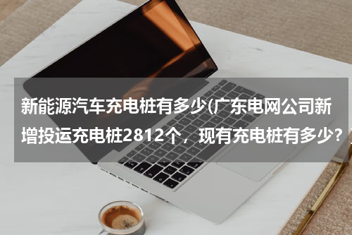 新能源汽车充电桩有多少(广东电网公司新增投运充电桩2812个，现有充电桩有多少？)