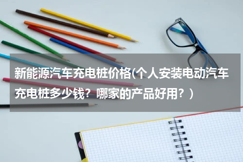 新能源汽车充电桩价格(个人安装电动汽车充电桩多少钱？哪家的产品好用？)
