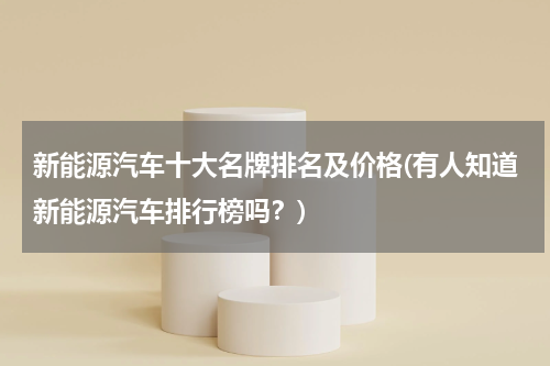 新能源汽车十大名牌排名及价格(有人知道新能源汽车排行榜吗？)