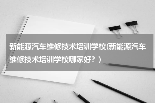 新能源汽车维修技术培训学校(新能源汽车维修技术培训学校哪家好？)