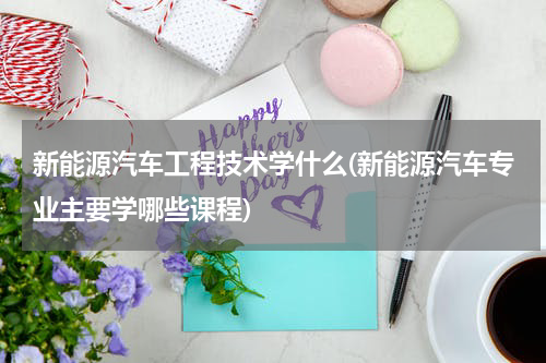 新能源汽车工程技术学什么(新能源汽车专业主要学哪些课程)