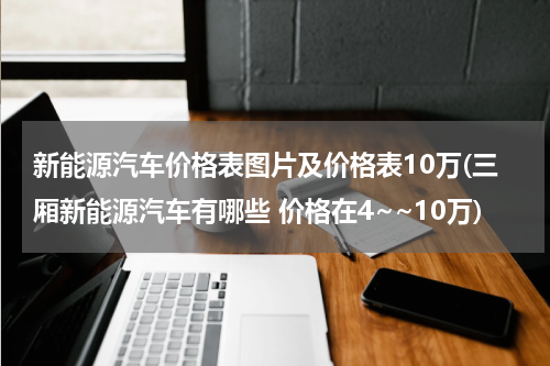 新能源汽车价格表图片及价格表10万(三厢新能源汽车有哪些 价格在4~~10万)