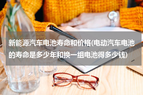 新能源汽车电池寿命和价格(电动汽车电池的寿命是多少年和换一组电池得多少钱)