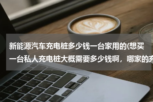 新能源汽车充电桩多少钱一台家用的(想买一台私人充电桩大概需要多少钱啊，哪家的充电桩性能比较好？)