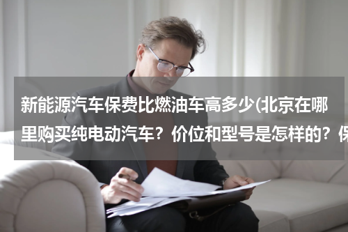 新能源汽车保费比燃油车高多少(北京在哪里购买纯电动汽车？价位和型号是怎样的？保险费全险得多少？)