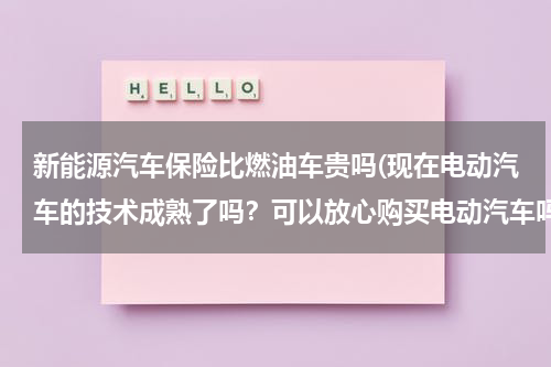 新能源汽车保险比燃油车贵吗(现在电动汽车的技术成熟了吗？可以放心购买电动汽车吗？)