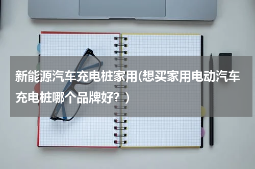 新能源汽车充电桩家用(想买家用电动汽车充电桩哪个品牌好？)