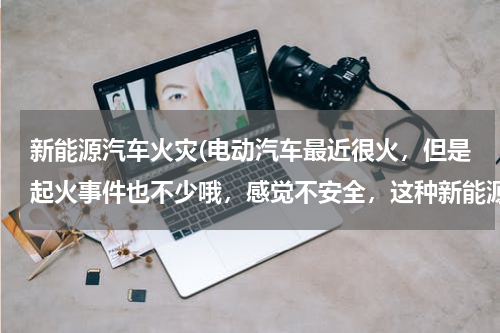 新能源汽车火灾(电动汽车最近很火，但是起火事件也不少哦，感觉不安全，这种新能源汽车怎样做才防火安全啊？)